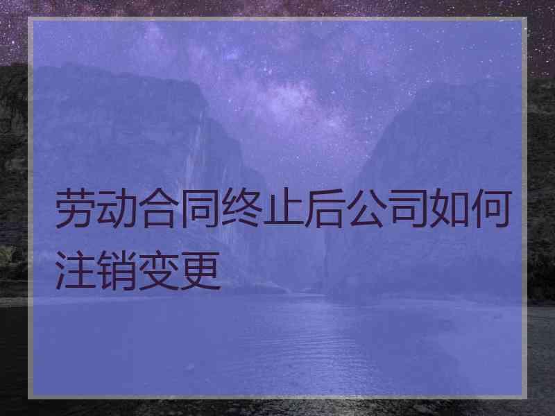 劳动合同终止后公司如何注销变更