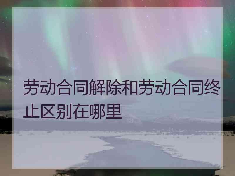 劳动合同解除和劳动合同终止区别在哪里