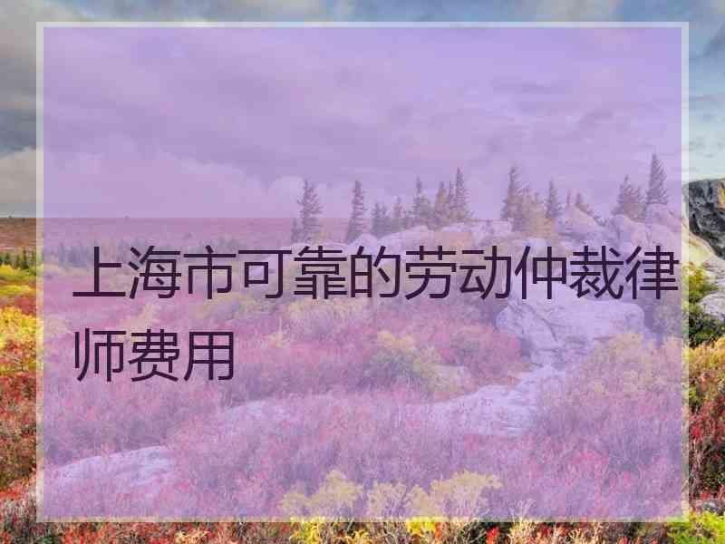 上海市可靠的劳动仲裁律师费用