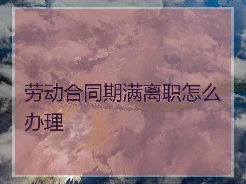 劳动合同期满离职怎么办理