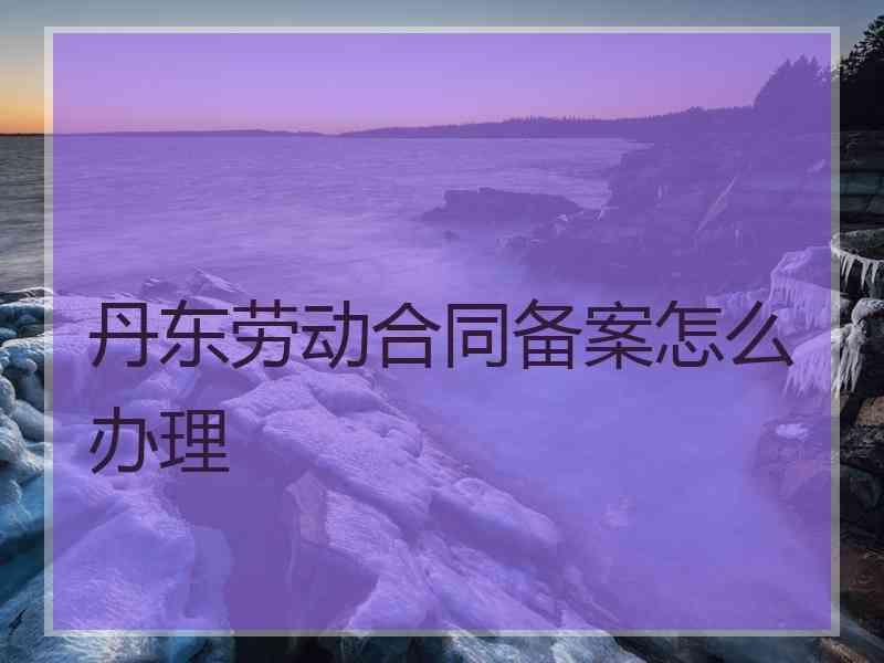 丹东劳动合同备案怎么办理