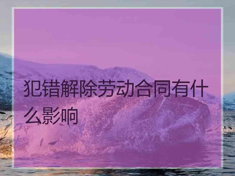 犯错解除劳动合同有什么影响