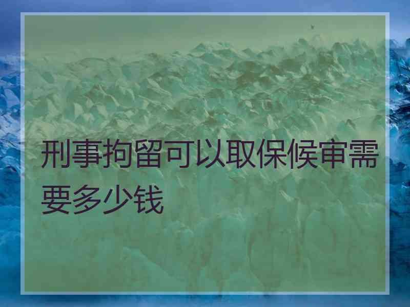 刑事拘留可以取保候审需要多少钱