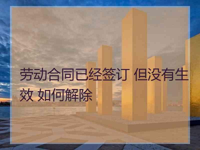 劳动合同已经签订 但没有生效 如何解除