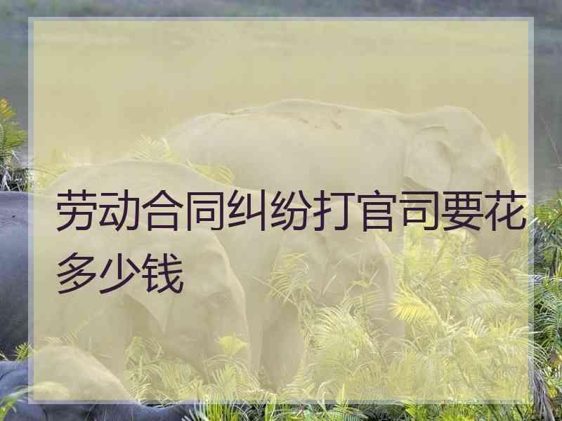 劳动合同纠纷打官司要花多少钱