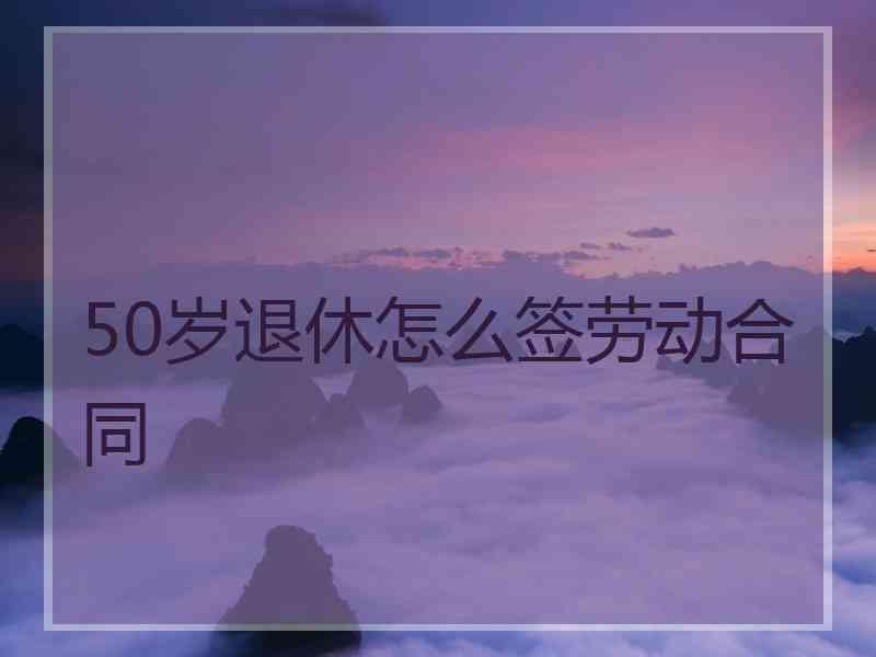 50岁退休怎么签劳动合同