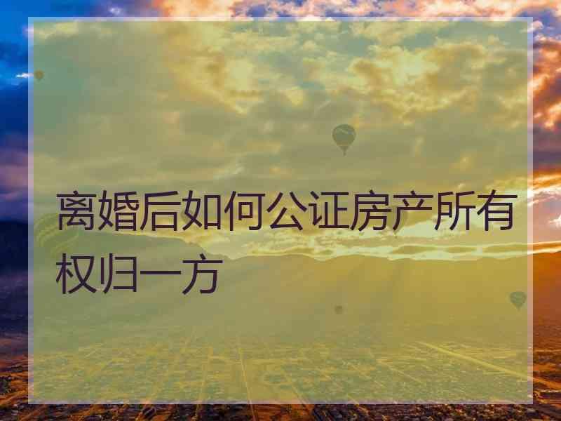 离婚后如何公证房产所有权归一方