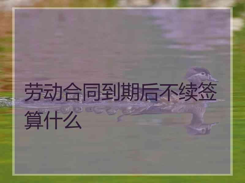 劳动合同到期后不续签算什么