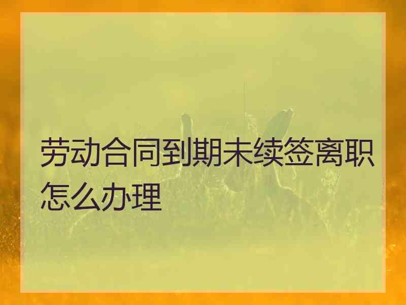 劳动合同到期未续签离职怎么办理