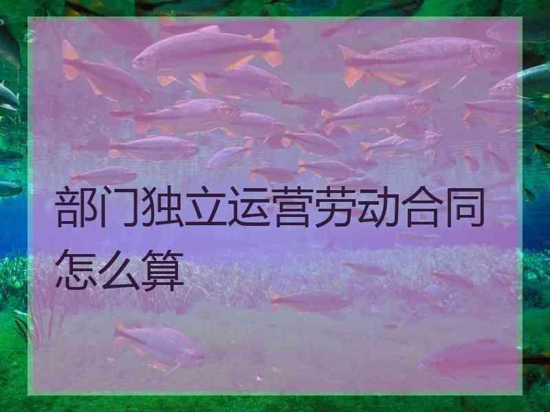 部门独立运营劳动合同怎么算