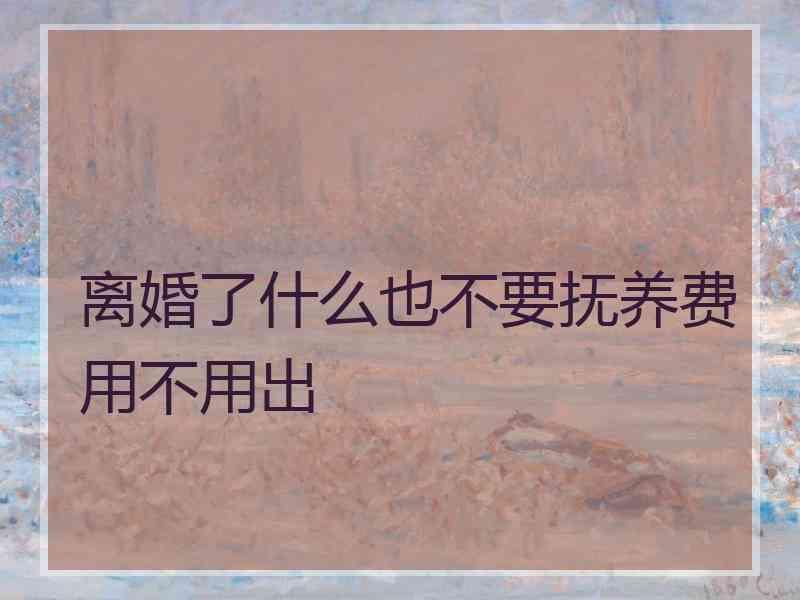 离婚了什么也不要抚养费用不用出