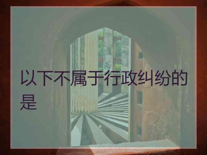 以下不属于行政纠纷的是