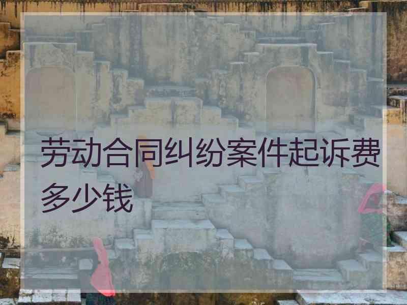 劳动合同纠纷案件起诉费多少钱