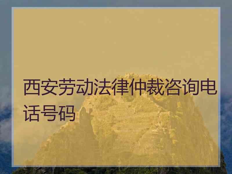 西安劳动法律仲裁咨询电话号码