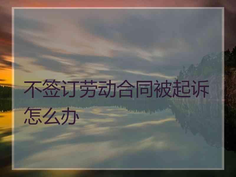不签订劳动合同被起诉怎么办