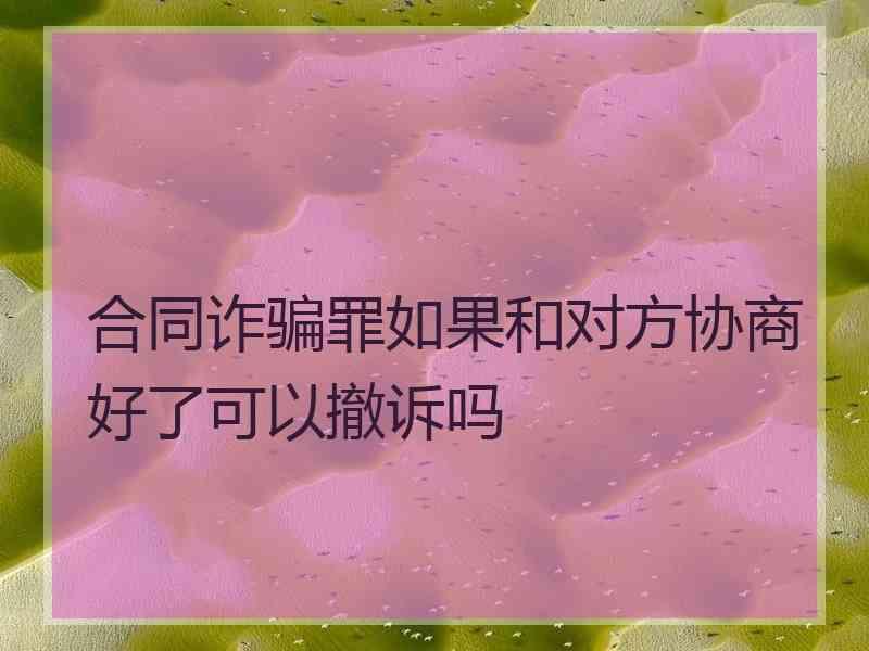 合同诈骗罪如果和对方协商好了可以撤诉吗