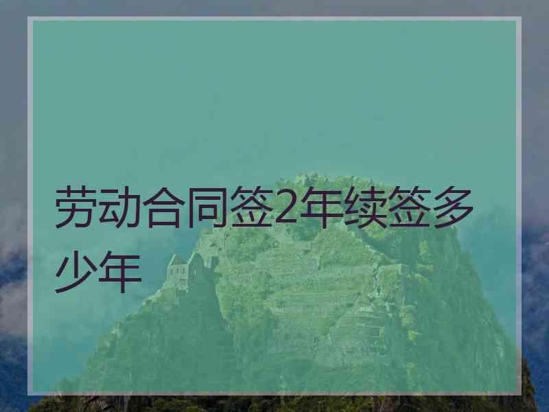 劳动合同签2年续签多少年