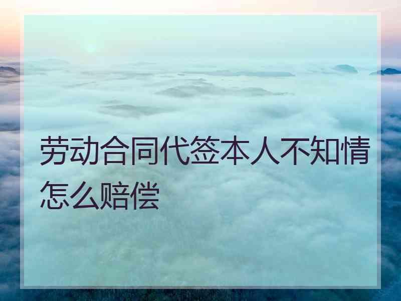 劳动合同代签本人不知情怎么赔偿