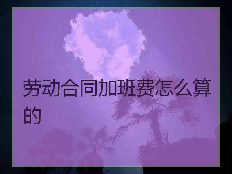 劳动合同加班费怎么算的