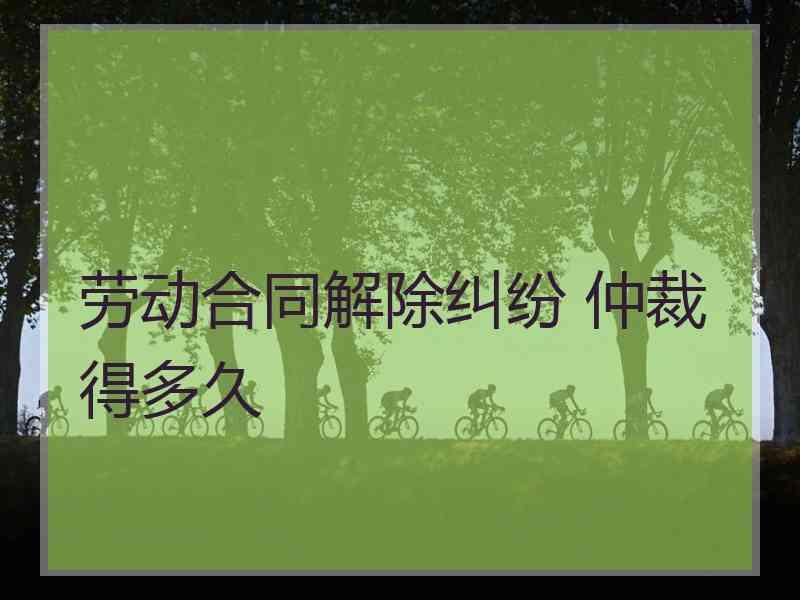 劳动合同解除纠纷 仲裁得多久