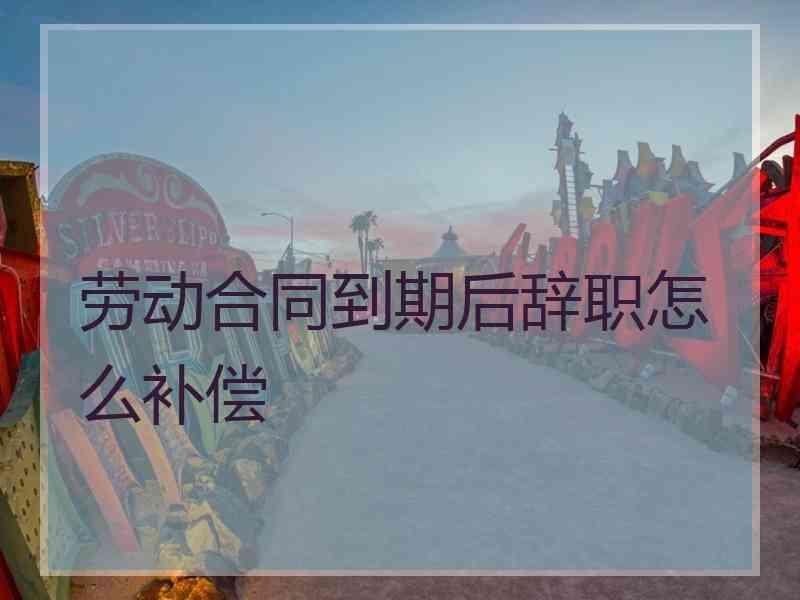 劳动合同到期后辞职怎么补偿