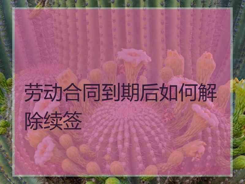 劳动合同到期后如何解除续签