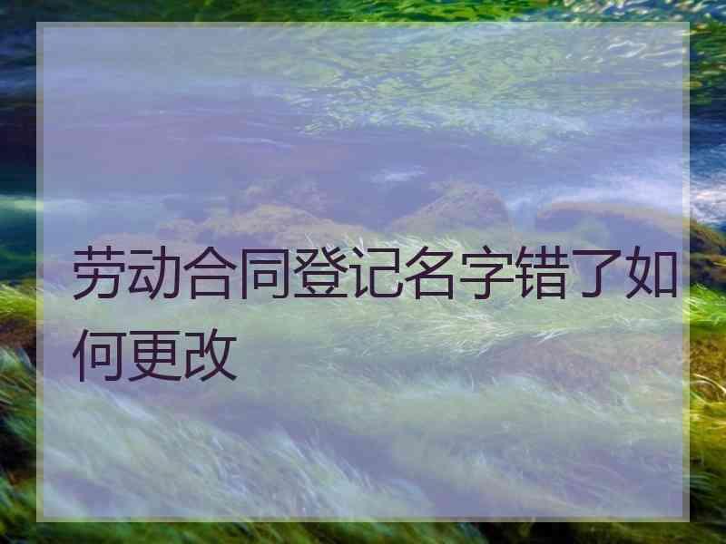 劳动合同登记名字错了如何更改