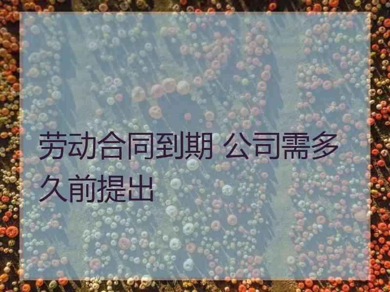 劳动合同到期 公司需多久前提出