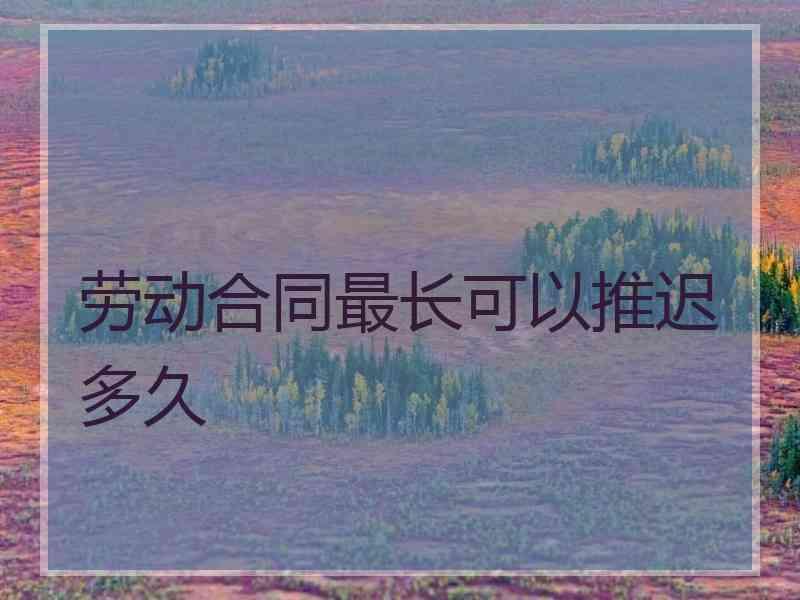 劳动合同最长可以推迟多久