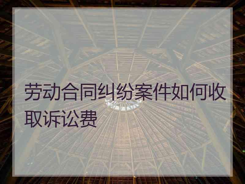 劳动合同纠纷案件如何收取诉讼费