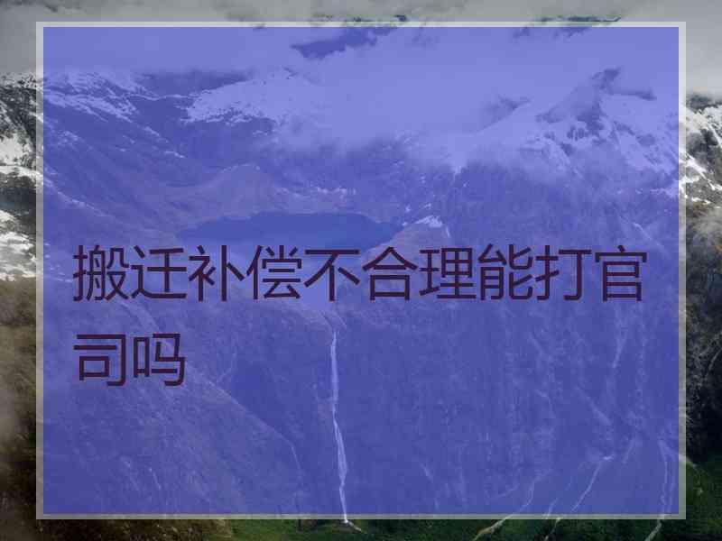 搬迁补偿不合理能打官司吗