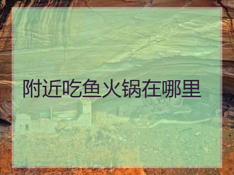 附近吃鱼火锅在哪里