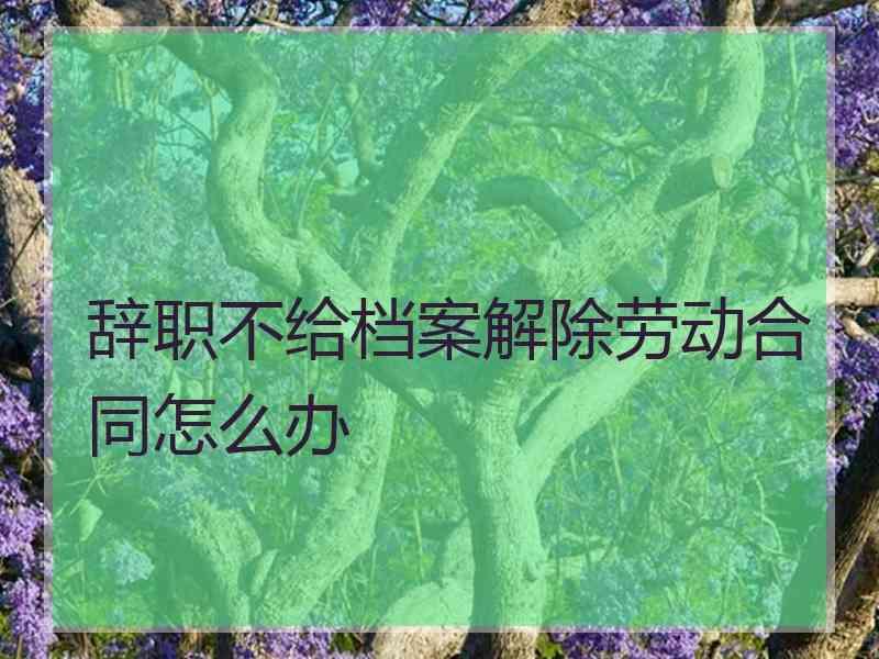 辞职不给档案解除劳动合同怎么办