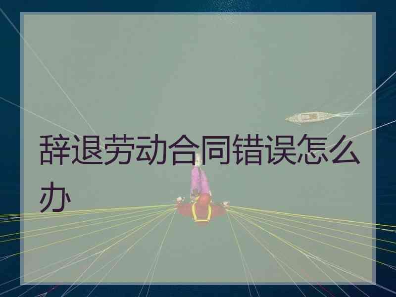 辞退劳动合同错误怎么办