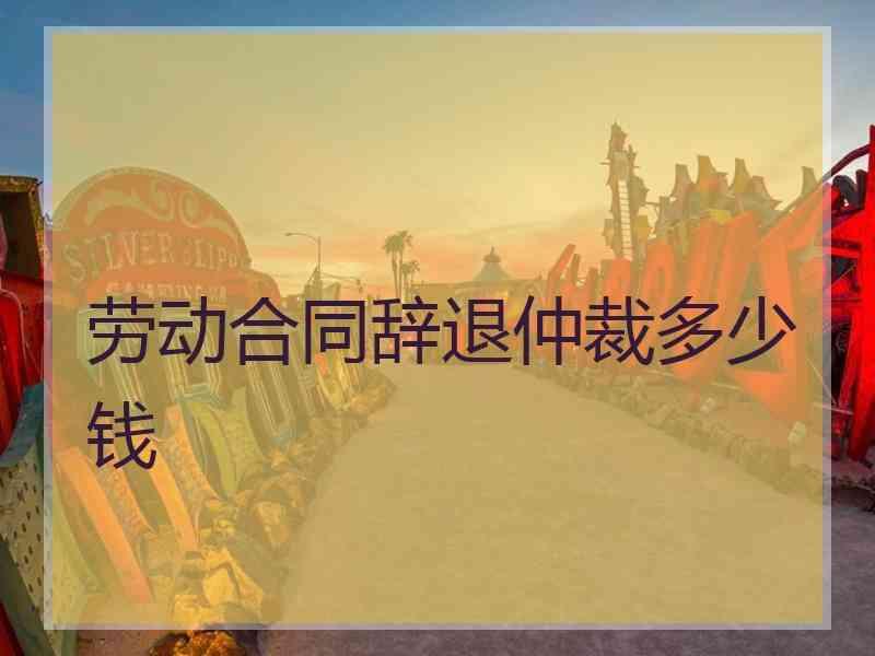 劳动合同辞退仲裁多少钱