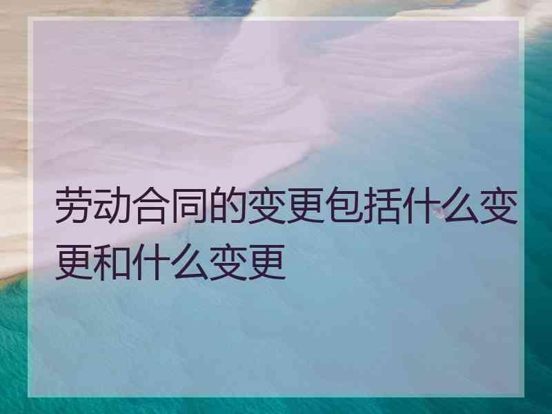 劳动合同的变更包括什么变更和什么变更