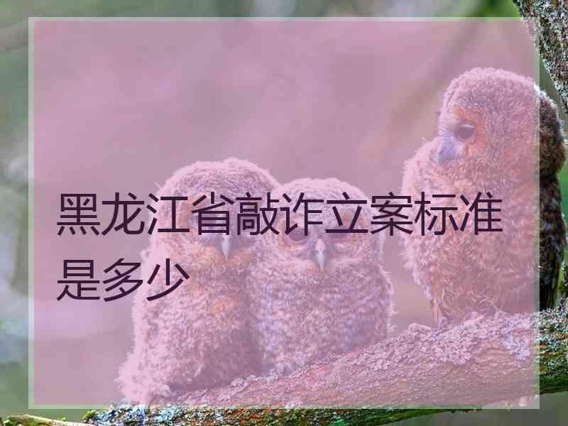 黑龙江省敲诈立案标准是多少