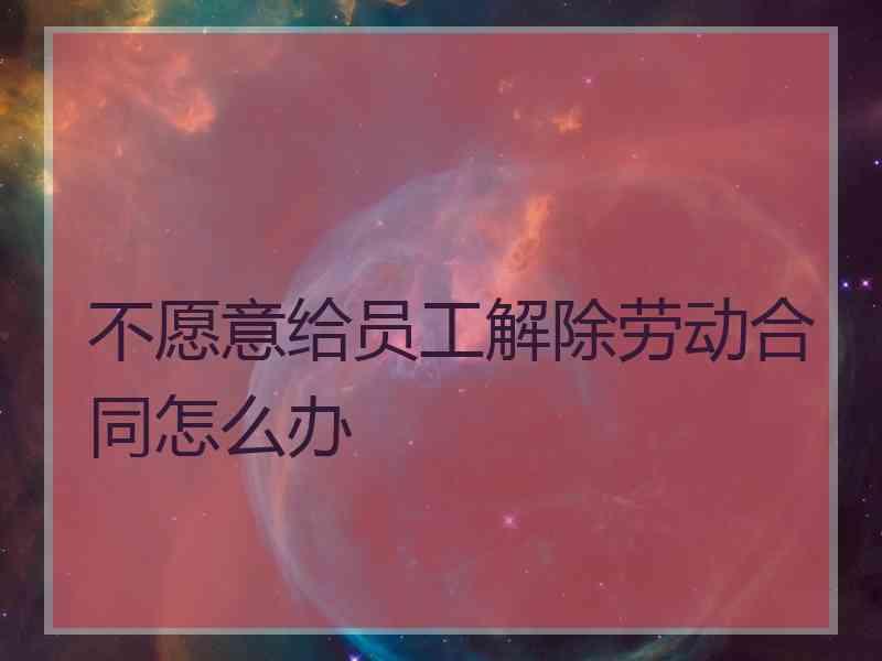 不愿意给员工解除劳动合同怎么办