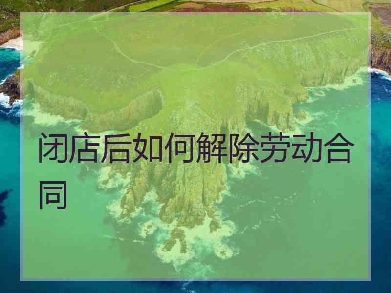 闭店后如何解除劳动合同