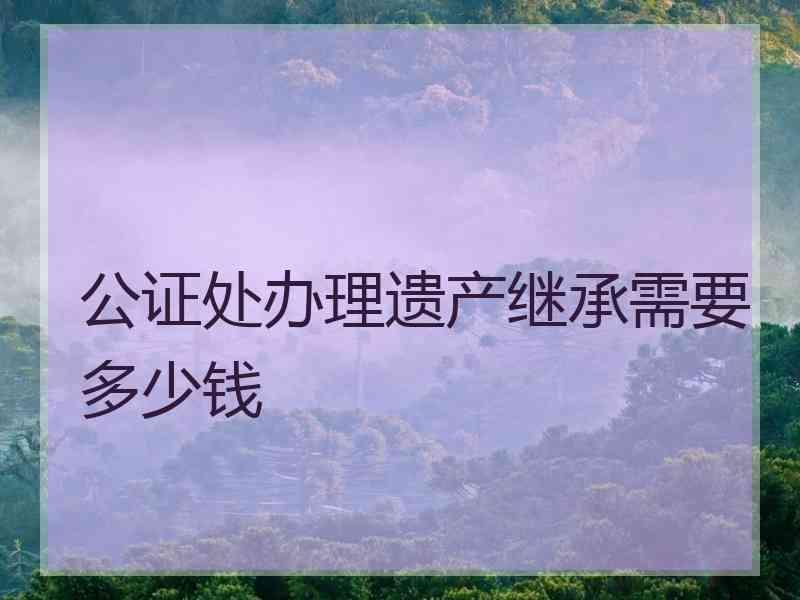 公证处办理遗产继承需要多少钱