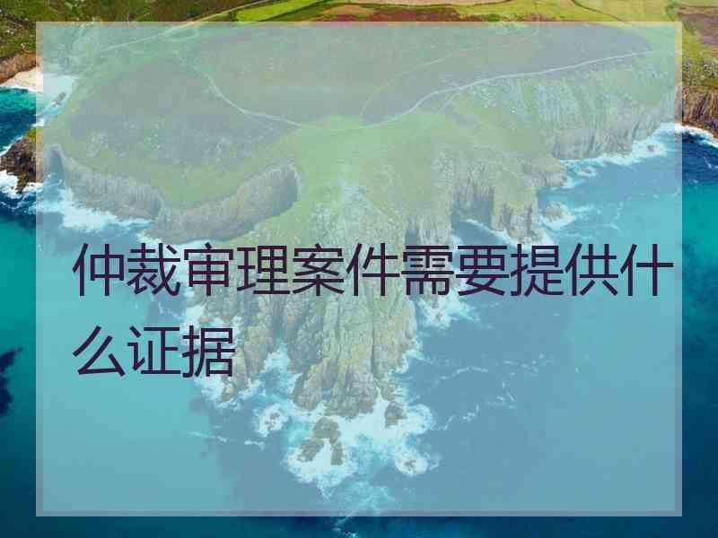 仲裁审理案件需要提供什么证据