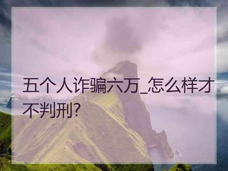 五个人诈骗六万_怎么样才不判刑?