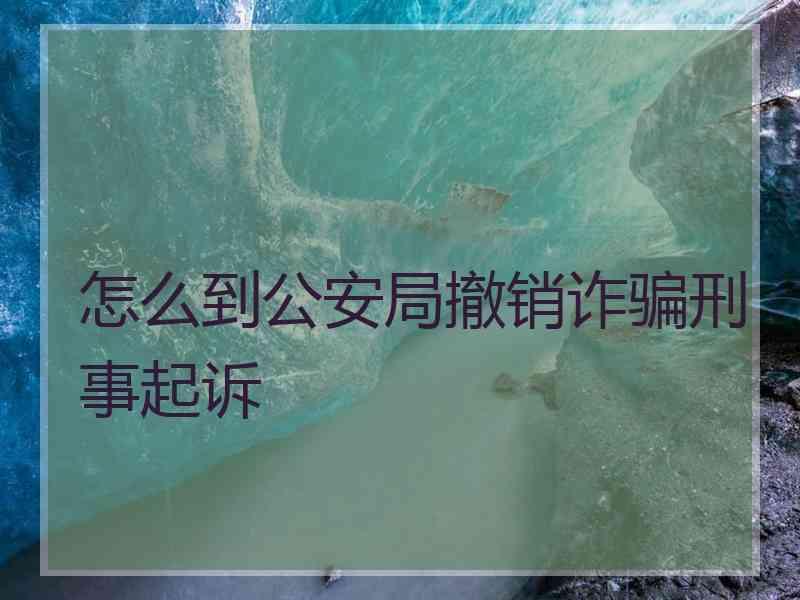 怎么到公安局撤销诈骗刑事起诉