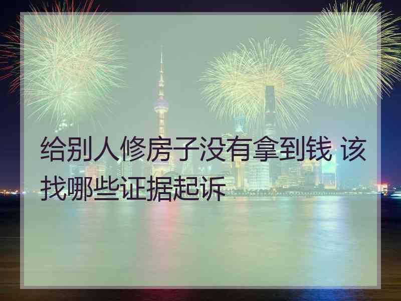 给别人修房子没有拿到钱 该找哪些证据起诉