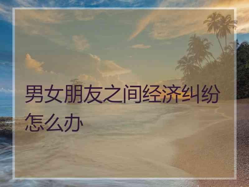 男女朋友之间经济纠纷怎么办