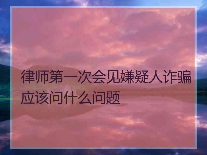 律师第一次会见嫌疑人诈骗应该问什么问题