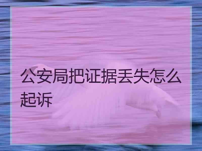 公安局把证据丢失怎么起诉