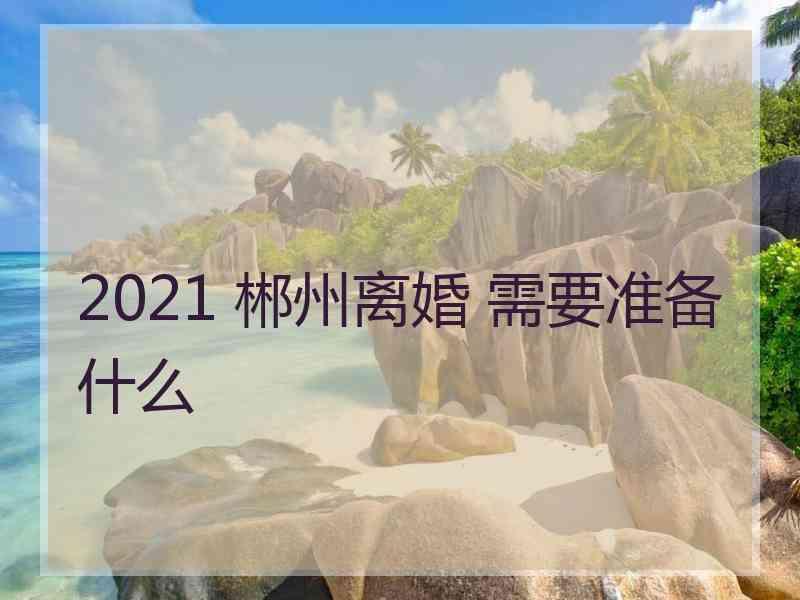 2021 郴州离婚 需要准备什么