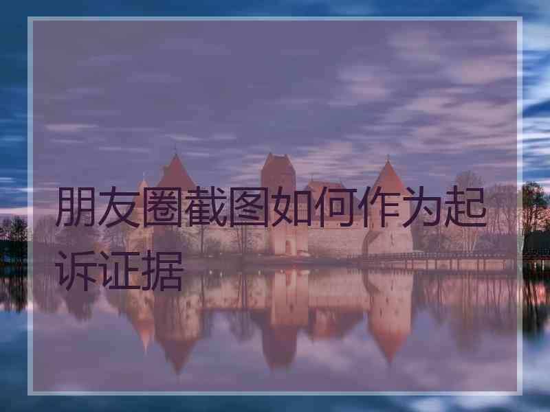 朋友圈截图如何作为起诉证据