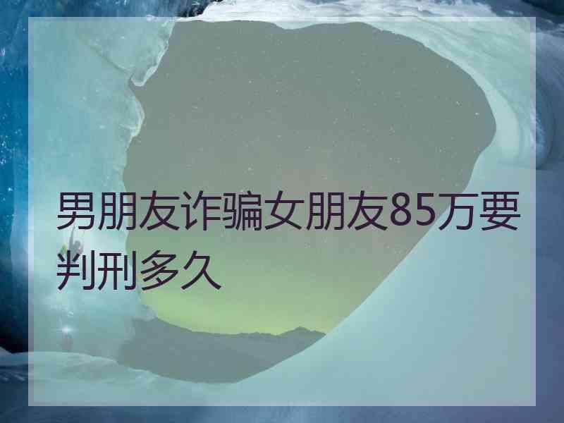 男朋友诈骗女朋友85万要判刑多久